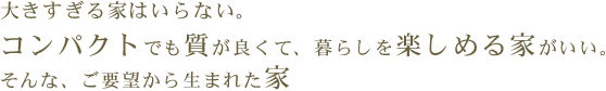 大きすぎる家はいらない。コンパクトでも質が良くて、暮らしを楽しめる家がいい。そんな、ご要望から生まれた家。